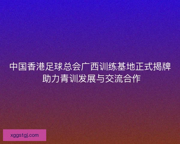 中国香港足球总会广西训练基地正式揭牌 助力青训发展与交流合作