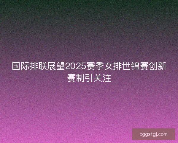 国际排联展望2025赛季女排世锦赛创新赛制引关注