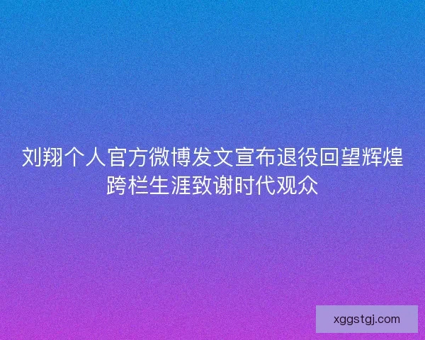 刘翔个人官方微博发文宣布退役回望辉煌跨栏生涯致谢时代观众