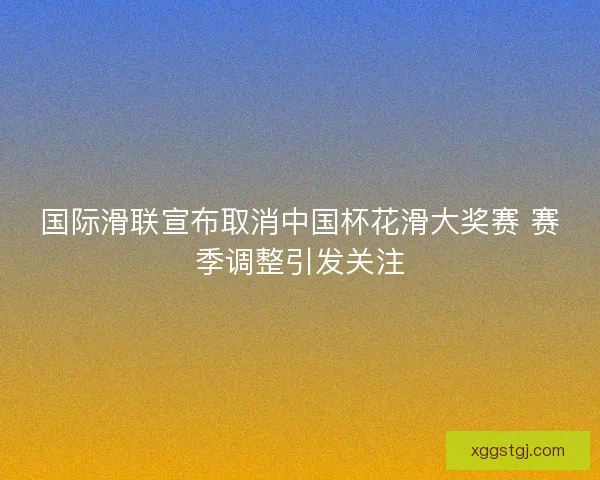 国际滑联宣布取消中国杯花滑大奖赛 赛季调整引发关注