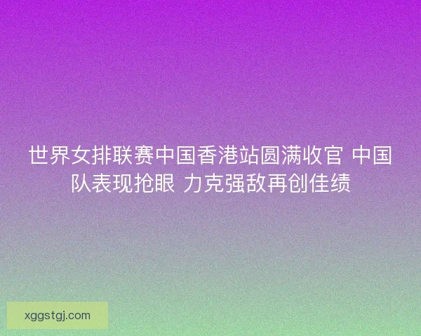 世界女排联赛中国香港站圆满收官 中国队表现抢眼 力克强敌再创佳绩