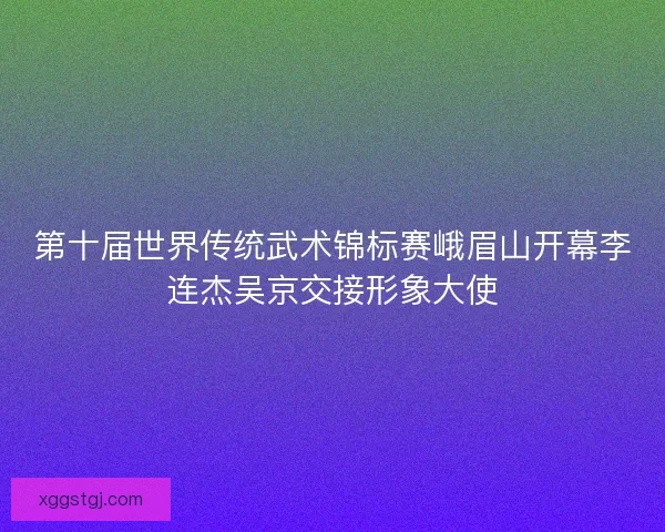 第十届世界传统武术锦标赛峨眉山开幕李连杰吴京交接形象大使